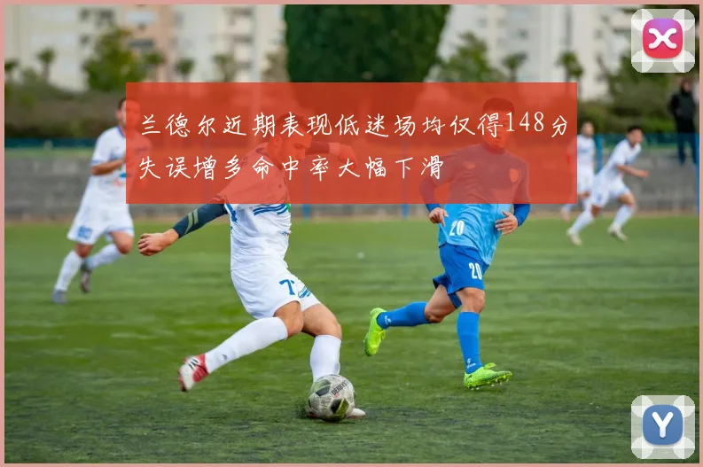 兰德尔近期表现低迷场均仅得148分失误增多命中率大幅下滑