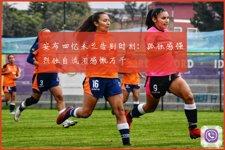 安布回忆米兰告别时刻：孤独感强烈独自流泪感慨万千