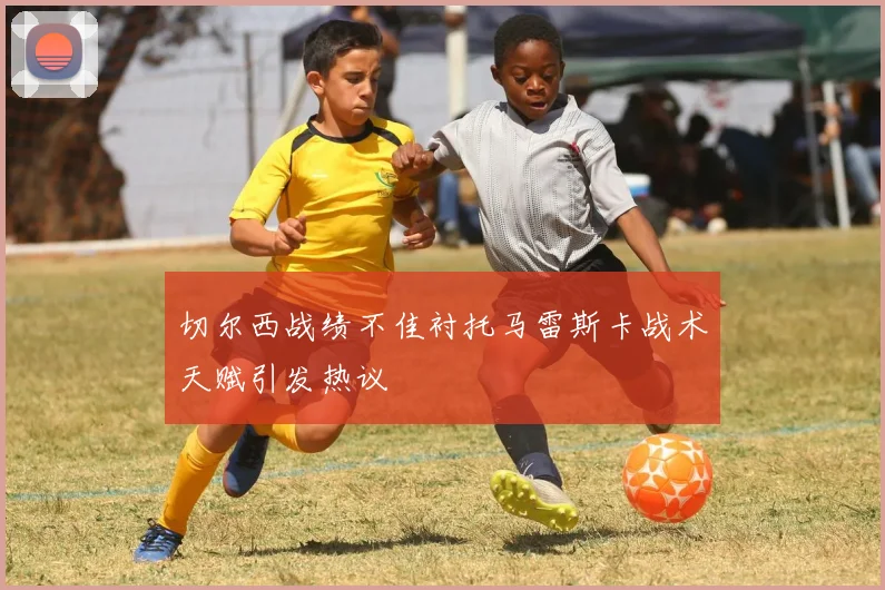 切尔西战绩不佳衬托马雷斯卡战术天赋引发热议