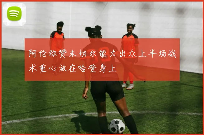 阿伦称赞米切尔能力出众上半场战术重心放在哈登身上