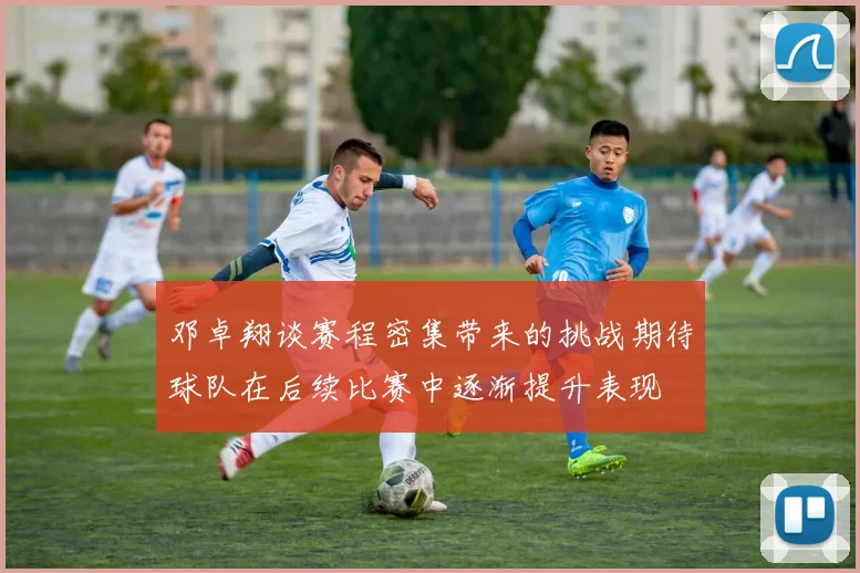 邓卓翔谈赛程密集带来的挑战期待球队在后续比赛中逐渐提升表现