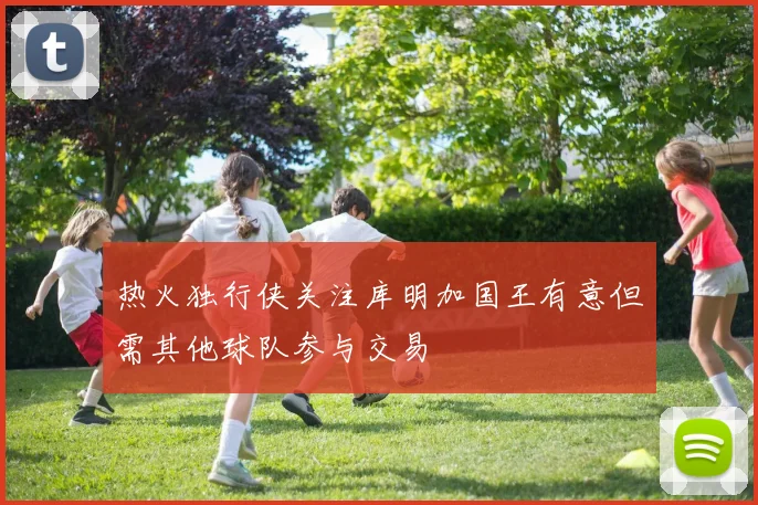 热火独行侠关注库明加国王有意但需其他球队参与交易