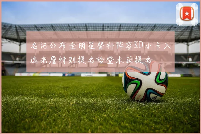 名记公布全明星替补阵容KD小卡入选老詹特别提名哈登未获提名