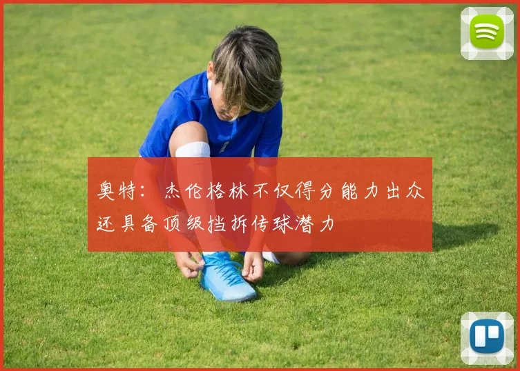 奥特：杰伦格林不仅得分能力出众还具备顶级挡拆传球潜力