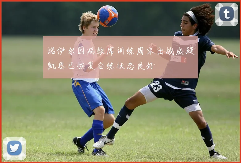 诺伊尔因病缺席训练周末出战成疑凯恩已恢复合练状态良好
