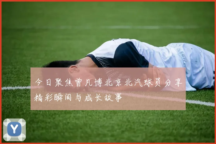 今日聚焦曾凡博北京北汽球员分享精彩瞬间与成长故事