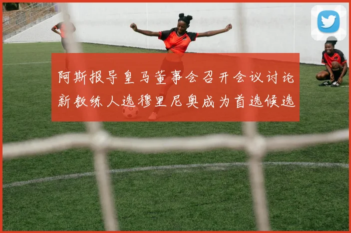 阿斯报导皇马董事会召开会议讨论新教练人选穆里尼奥成为首选候选人