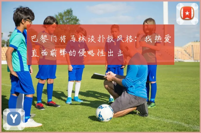 巴黎门将马林谈扑救风格：我热爱直面前锋的侵略性出击